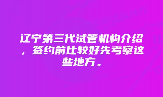 辽宁第三代试管机构介绍，签约前比较好先考察这些地方。