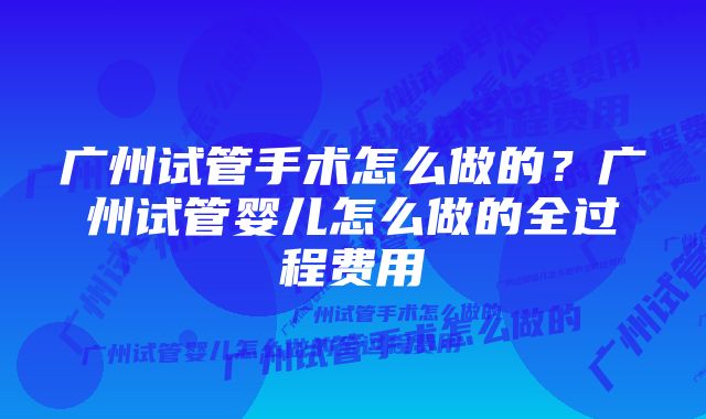 广州试管手术怎么做的？广州试管婴儿怎么做的全过程费用