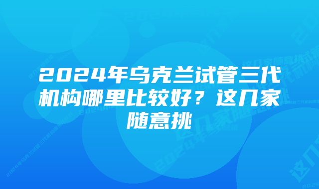 2024年乌克兰试管三代机构哪里比较好？这几家随意挑