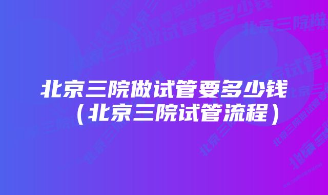 北京三院做试管要多少钱（北京三院试管流程）