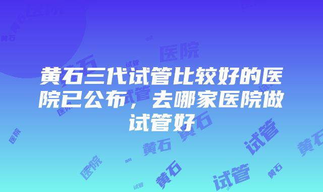 黄石三代试管比较好的医院已公布，去哪家医院做试管好