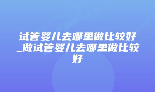 试管婴儿去哪里做比较好_做试管婴儿去哪里做比较好