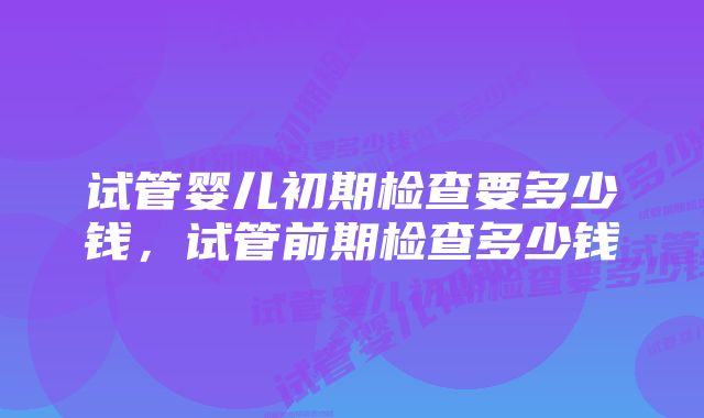 试管婴儿初期检查要多少钱，试管前期检查多少钱