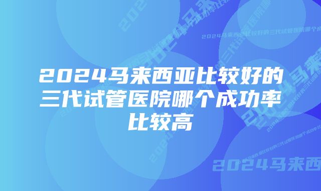 2024马来西亚比较好的三代试管医院哪个成功率比较高