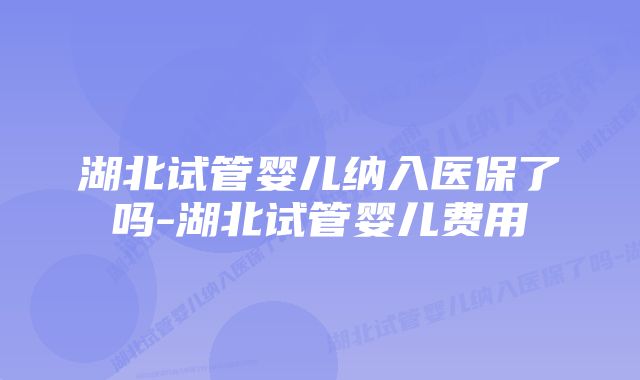 湖北试管婴儿纳入医保了吗-湖北试管婴儿费用