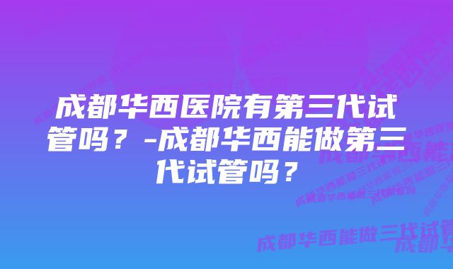 成都华西医院有第三代试管吗？-成都华西能做第三代试管吗？