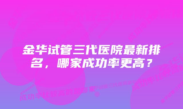 金华试管三代医院最新排名，哪家成功率更高？