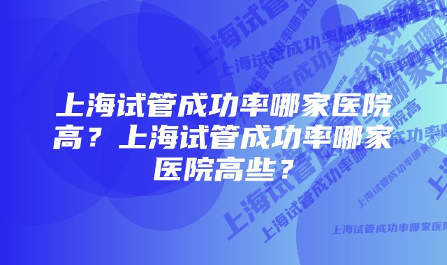 上海试管成功率哪家医院高？上海试管成功率哪家医院高些？