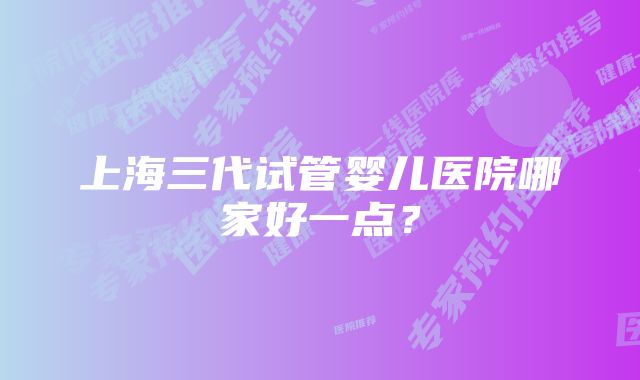 上海三代试管婴儿医院哪家好一点？