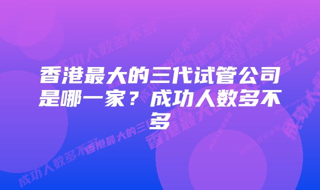 香港最大的三代试管公司是哪一家？成功人数多不多