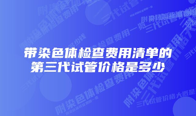 带染色体检查费用清单的第三代试管价格是多少