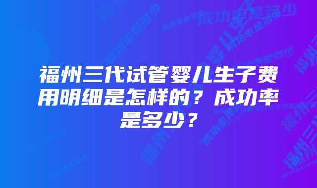 福州三代试管婴儿生子费用明细是怎样的？成功率是多少？