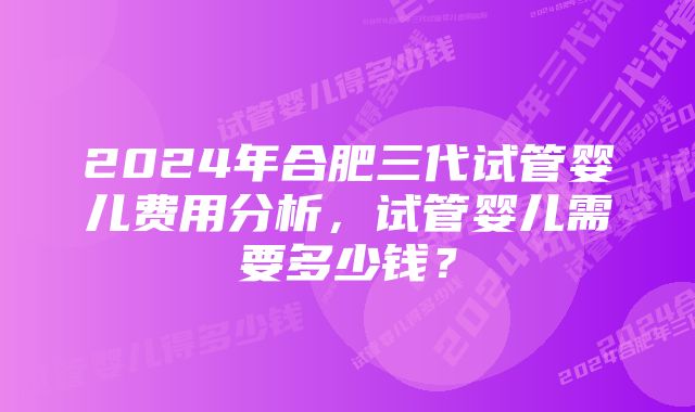 2024年合肥三代试管婴儿费用分析，试管婴儿需要多少钱？