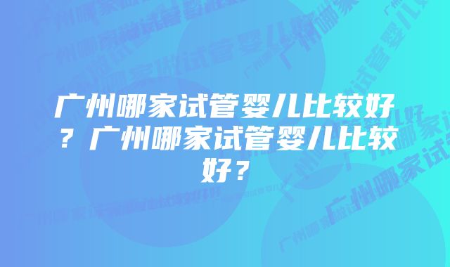 广州哪家试管婴儿比较好？广州哪家试管婴儿比较好？