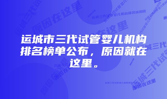 运城市三代试管婴儿机构排名榜单公布，原因就在这里。