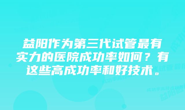 益阳作为第三代试管最有实力的医院成功率如何？有这些高成功率和好技术。