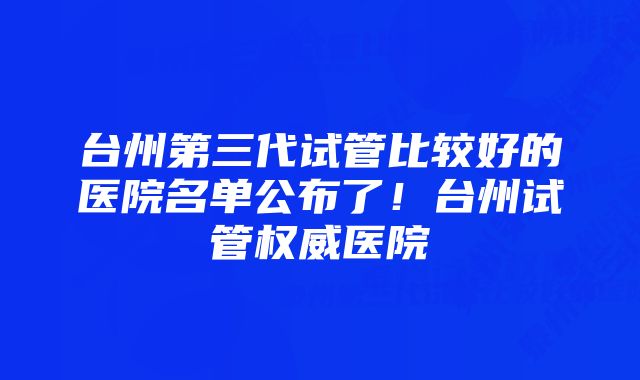 台州第三代试管比较好的医院名单公布了！台州试管权威医院