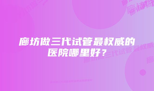 廊坊做三代试管最权威的医院哪里好？