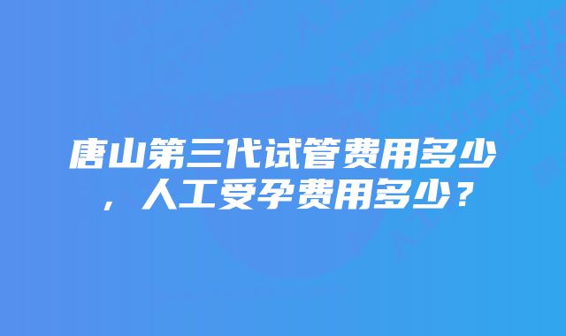 唐山第三代试管费用多少，人工受孕费用多少？