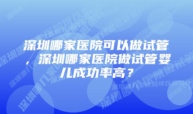 深圳哪家医院可以做试管，深圳哪家医院做试管婴儿成功率高？