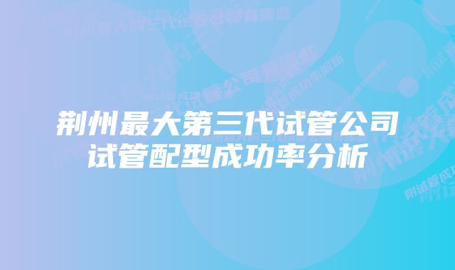 荆州最大第三代试管公司试管配型成功率分析