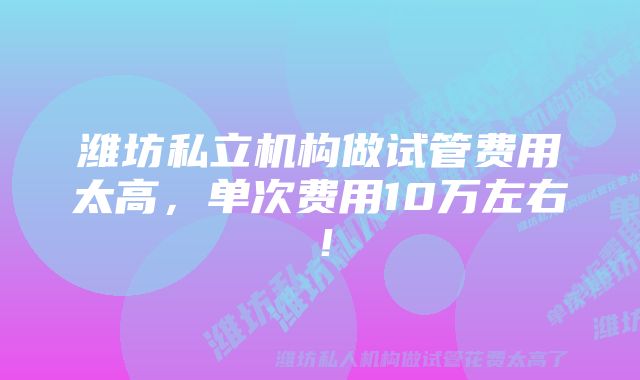 潍坊私立机构做试管费用太高，单次费用10万左右！