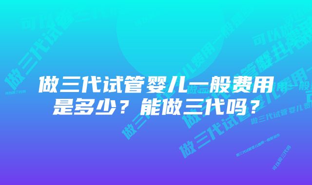 做三代试管婴儿一般费用是多少？能做三代吗？