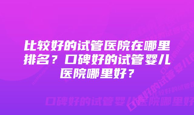 比较好的试管医院在哪里排名？口碑好的试管婴儿医院哪里好？