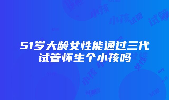 51岁大龄女性能通过三代试管怀生个小孩吗