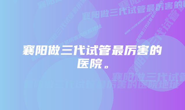 襄阳做三代试管最厉害的医院。