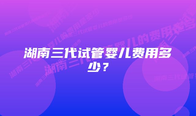 湖南三代试管婴儿费用多少？