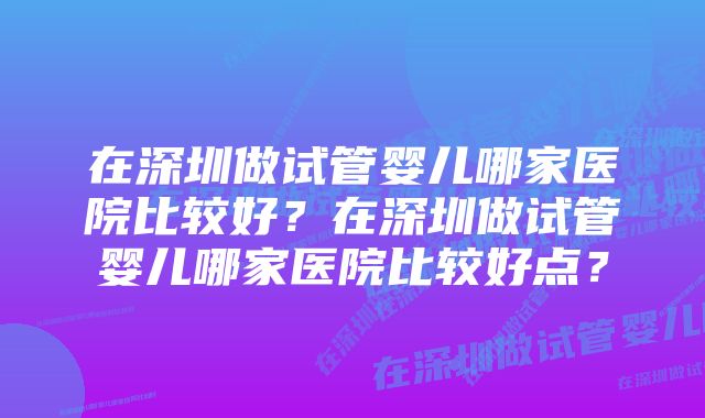 在深圳做试管婴儿哪家医院比较好？在深圳做试管婴儿哪家医院比较好点？