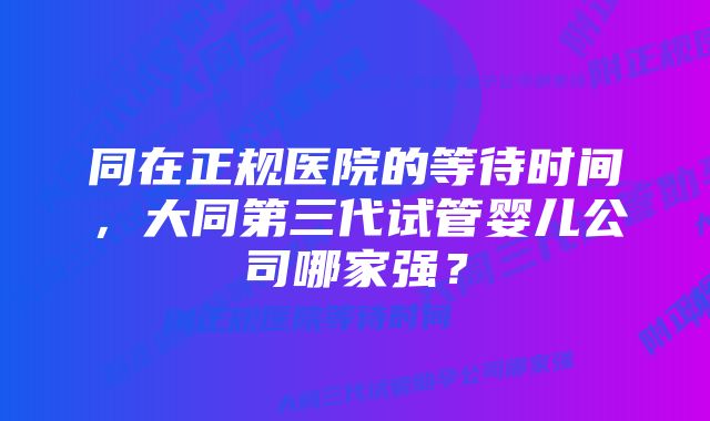 同在正规医院的等待时间，大同第三代试管婴儿公司哪家强？