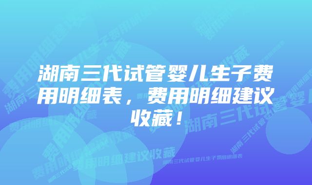 湖南三代试管婴儿生子费用明细表，费用明细建议收藏！