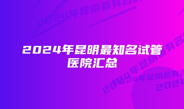 2024年昆明最知名试管医院汇总