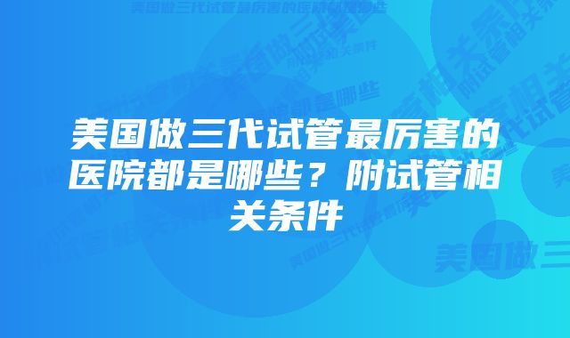 美国做三代试管最厉害的医院都是哪些？附试管相关条件