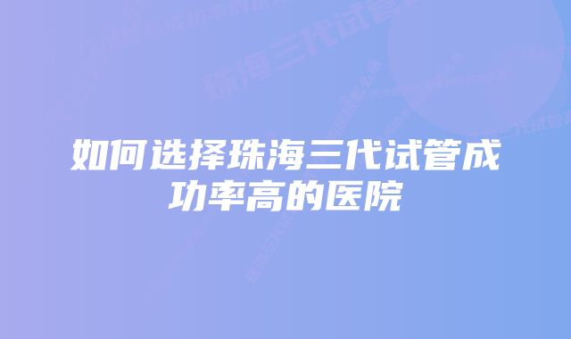 如何选择珠海三代试管成功率高的医院