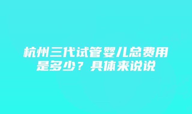 杭州三代试管婴儿总费用是多少？具体来说说