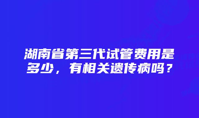 湖南省第三代试管费用是多少，有相关遗传病吗？