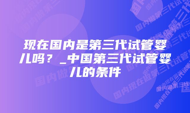 现在国内是第三代试管婴儿吗？_中国第三代试管婴儿的条件