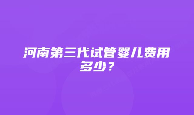 河南第三代试管婴儿费用多少？