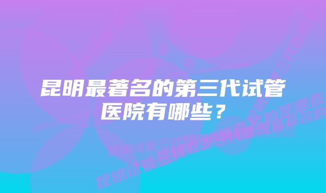 昆明最著名的第三代试管医院有哪些？