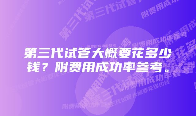 第三代试管大概要花多少钱？附费用成功率参考。