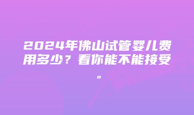 2024年佛山试管婴儿费用多少？看你能不能接受。