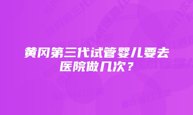 黄冈第三代试管婴儿要去医院做几次？