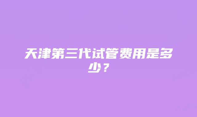 天津第三代试管费用是多少？