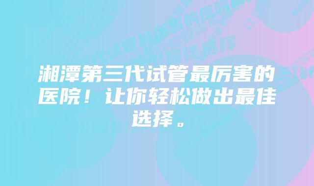 湘潭第三代试管最厉害的医院！让你轻松做出最佳选择。