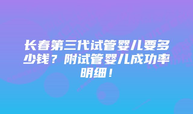 长春第三代试管婴儿要多少钱？附试管婴儿成功率明细！