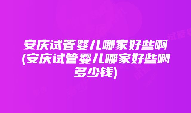 安庆试管婴儿哪家好些啊(安庆试管婴儿哪家好些啊多少钱)