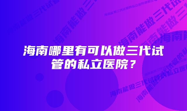 海南哪里有可以做三代试管的私立医院？